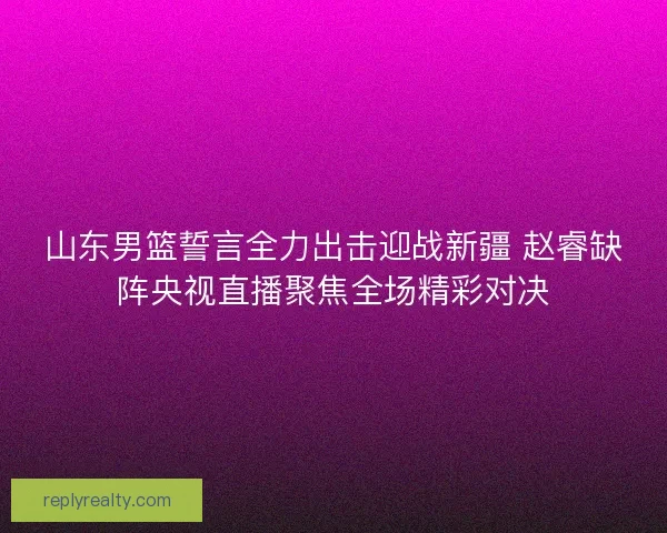 山东男篮誓言全力出击迎战新疆 赵睿缺阵央视直播聚焦全场精彩对决