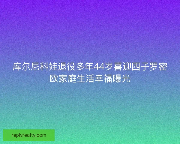 库尔尼科娃退役多年44岁喜迎四子罗密欧家庭生活幸福曝光
