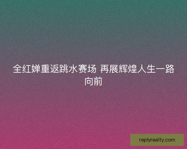 全红婵重返跳水赛场 再展辉煌人生一路向前