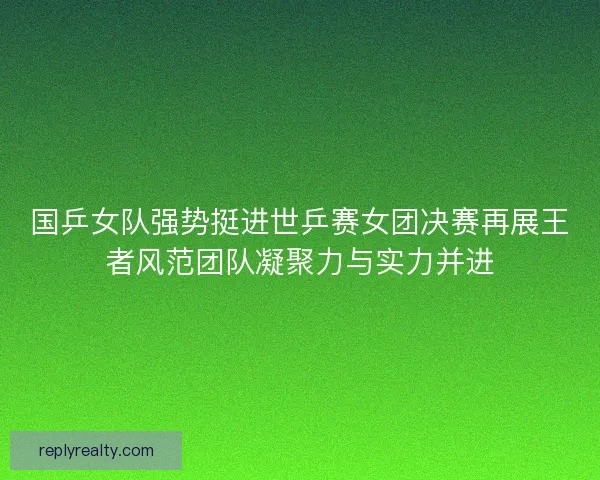 国乒女队强势挺进世乒赛女团决赛再展王者风范团队凝聚力与实力并进