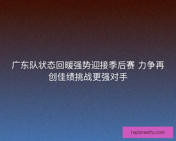 广东队状态回暖强势迎接季后赛 力争再创佳绩挑战更强对手