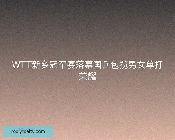 WTT新乡冠军赛落幕国乒包揽男女单打荣耀