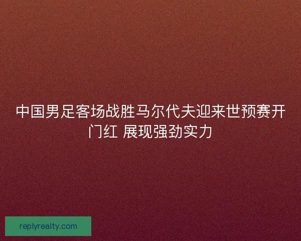 中国男足客场战胜马尔代夫迎来世预赛开门红 展现强劲实力 中国男足客场战胜马尔代夫迎来世预赛开门红 展现强劲实力