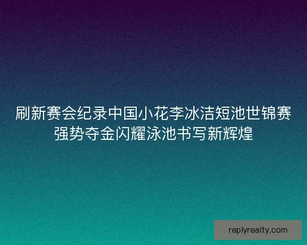 刷新赛会纪录中国小花李冰洁短池世锦赛强势夺金闪耀泳池书写新辉煌