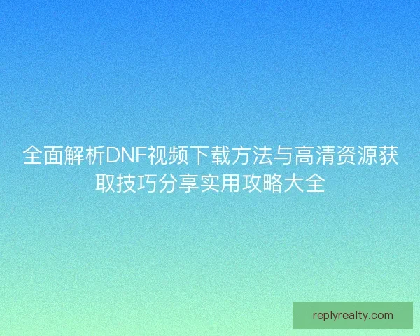 全面解析DNF视频下载方法与高清资源获取技巧分享实用攻略大全