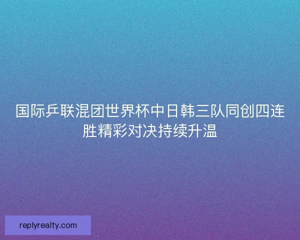 国际乒联混团世界杯中日韩三队同创四连胜精彩对决持续升温